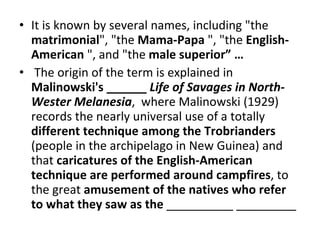 It is known by several names, including "the  matrimonial ", "the  Mama-Papa  ", "the  English-American  ", and "the  male superior” …  The origin of the term is explained in  Malinowski's ______  Life of Savages in North-Wester Melanesia ,  where Malinowski (1929) records the nearly universal use of a totally  different technique among the Trobrianders  (people in the archipelago in New Guinea) and that  caricatures of the English-American technique are performed around campfires , to the great  amusement of the natives who refer to what they saw as the  __________ _________ 