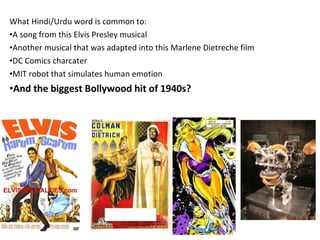 What Hindi/Urdu word is common to: A song from this Elvis Presley musical Another musical that was adapted into this Marlene Dietreche film DC Comics charcater  MIT robot that simulates human emotion And the biggest Bollywood hit of 1940s? 