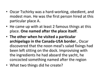 Oscar Tschirky was a hard-working, obedient, and modest man. He was the first person hired at this particular place A.  He came up with at least 2 famous things at this place.  One named after the place itself .  The other when he visited a particular archipelago in the Canada-USA border .,  Oscar discovered that the noon meal's salad fixings had been left sitting on the dock. Improvising with the ingredients he had aboard the yacht, he concocted something named after the region  What two things did he create? 