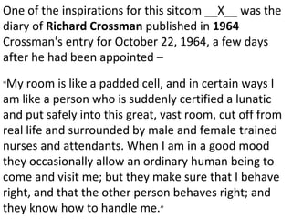 One of the inspirations for this sitcom __X__ was the diary of  Richard Crossman  published in  1964  Crossman's entry for October 22, 1964, a few days after he had been appointed – " My room is like a padded cell, and in certain ways I am like a person who is suddenly certified a lunatic and put safely into this great, vast room, cut off from real life and surrounded by male and female trained nurses and attendants. When I am in a good mood they occasionally allow an ordinary human being to come and visit me; but they make sure that I behave right, and that the other person behaves right; and they know how to handle me. ” 