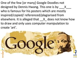 One of the few [or many] Google Doodles not designed by Dennis Hwang. This one is by ___X___ who is famous for his posters which are mostly inspired/copied/ referenced/plagiarised from elsewhere. It is alleged that __X_ does not know how to draw and only uses computer manipulation to create ‘art’. 
