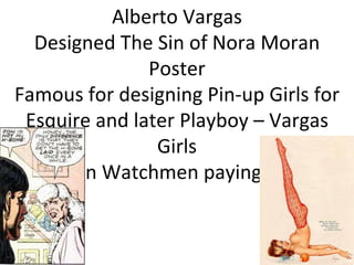 Alberto Vargas Designed The Sin of Nora Moran Poster Famous for designing Pin-up Girls for Esquire and later Playboy – Vargas Girls Panel in Watchmen paying tribute 