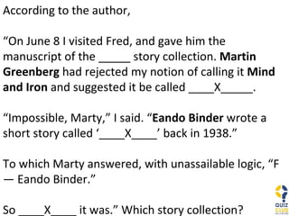 According to the author, “ On June 8 I visited Fred, and gave him the manuscript of the _____ story collection.  Martin Greenberg  had rejected my notion of calling it  Mind and Iron  and suggested it be called ____X_____. “ Impossible, Marty,” I said. “ Eando Binder  wrote a short story called ‘____X____’ back in 1938.” To which Marty answered, with unassailable logic, “F— Eando Binder.” So ____X____ it was.” Which story collection? 
