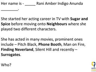 Her name is - _____ Rani Amber Indigo Anunda ________.  She started her acting career in TV with  Sugar and Spice  before moving onto  Neighbours  where she played two different characters. She has acted in many movies, prominent ones include – Pitch Black,  Phone Booth , Man on Fire,  Finding Neverland , Silent Hill and recently –  Surrogates . Who? 