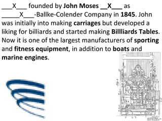 ___X___ founded by  John Moses __X___  as _____X___-Ballke-Colender Company in  1845 . John was initially into making  carriages  but developed a liking for billiards and started making  Billliards Tables . Now it is one of the largest manufacturers of  sporting  and  fitness equipment , in addition to  boats  and  marine engines . 