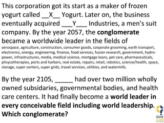 This corporation got its start as a maker of frozen yogurt called __X__ Yogurt. Later on, the business eventually acquired ___Y___ Industries, a men's suit company. By the year 2057, the  conglomerate  became a worldwide leader in the fields of  aerospace, agriculture, construction, consumer goods, corporate grooming, earth transport, electronics, energy, engineering, finance, food services, fusion research, government, hydro-power, infrastructures, media, medical science, mortgage loans, pet care, pharmaceuticals, phsycotherapies, ports and harbors, real estate, repairs, retail, robotics, science/health, space, storage, super centers, super grids, travel services, utilities, and watermills.  By the year 2105, _____ had over two million wholly owned subsidaries, governmental bodies, and health care centers. It had finally become a  world leader in every conceivable field including world leadership. Which conglomerate? 