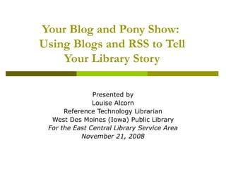 Your Blog and Pony Show:  Using Blogs and RSS to Tell Your Library Story Presented by Louise Alcorn Reference Technology Librarian West Des Moines (Iowa) Public Library For the East Central Library Service Area November 21, 2008 