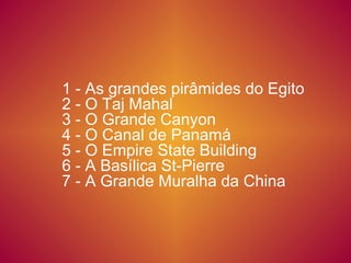 1 - As grandes pirâmides do Egito 2 - O Taj Mahal 3 - O Grande Canyon 4 - O Canal de Panamá  5 - O Empire State Building  6 - A Basílica St-Pierre  7 - A Grande Muralha da China 