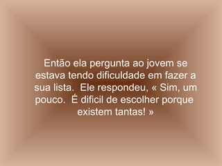 Então ela pergunta ao jovem se estava tendo dificuldade em fazer a sua lista.  Ele respondeu, « Sim, um pouco.  É dificil de escolher porque  existem tantas! » 