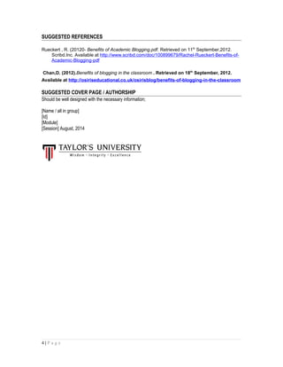 SUGGESTED REFERENCES
Rueckert , R. (20120- Benefits of Academic Blogging.pdf. Retrieved on 11th
September,2012.
Scribd.Inc. Available at http://www.scribd.com/doc/100899679/Rachel-Rueckert-Benefits-of-
Academic-Blogging-pdf
Chan,D. (2012).Benefits of blogging in the classroom . Retrieved on 18th
September, 2012.
Available at http://osiriseducational.co.uk/osirisblog/benefits-of-blogging-in-the-classroom
SUGGESTED COVER PAGE / AUTHORSHIP
Should be well designed with the necessary information;
[Name / all in group]
[Id]
[Module]
[Session] August, 2014
4 | P a g e
 