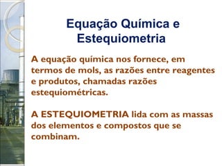 Equação Química e Estequiometria   A equação química nos fornece, em termos de mols, as razões entre reagentes e produtos, chamadas razões estequiométricas. A ESTEQUIOMETRIA lida com as massas dos elementos e compostos que se combinam.  