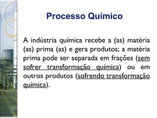 Processo Químico   A indústria química recebe a (as) matéria (as) prima (as) e gera produtos; a matéria prima pode ser separada em frações ( sem sofrer transformação química ) ou em outros produtos ( sofrendo transformação química ). 