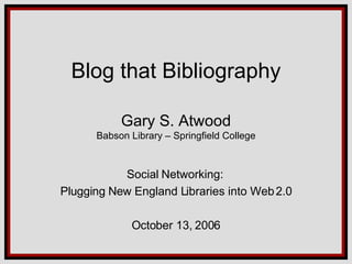 Blog that Bibliography Gary S. Atwood Babson Library – Springfield College Social Networking:  Plugging New England Libraries into Web 2.0 October 13, 2006 