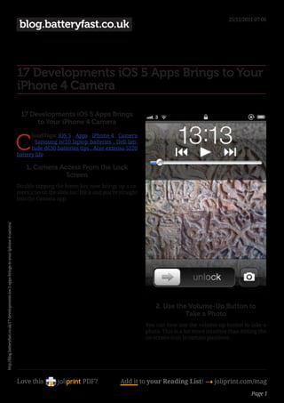 25/11/2011 07:06
                                                                                            blog.batteryfast.co.uk



                                                                                           17 Developments iOS 5 Apps Brings to Your
                                                                                           iPhone 4 Camera

                                                                                             17 Developments iOS 5 Apps Brings
                                                                                                  to Your iPhone 4 Camera


                                                                                           C
                                                                                                 loudTags: iOS 5 , Apps , iPhone 4 , Camera
                                                                                                 , Samsung nc10 laptop batteries , Dell lati-
                                                                                                 tude d630 batteries tips , Acer extensa 5220
                                                                                           battery life

                                                                                               1. Camera Access From the Lock
                                                                                                           Screen
                                                                                           Double-tapping the home key now brings up a ca-
                                                                                           mera icon on the slide bar. Hit it and you’re straight
                                                                                           into the Camera app.
http://blog.batteryfast.co.uk/17-developments-ios-5-apps-brings-to-your-iphone-4-camera/




                                                                                                                                                        2. Use the Volume-Up Button to
                                                                                                                                                                  Take a Photo
                                                                                                                                                    You can now use the volume-up button to take a
                                                                                                                                                    photo. This is a lot more intuitive than hitting the
                                                                                                                                                    on-screen icon in certain positions.




                                                                                           Love this                    PDF?             Add it to your Reading List! 4 joliprint.com/mag
                                                                                                                                                                                                 Page 1
 