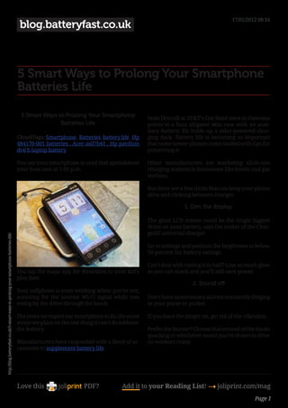 17/01/2012 08:16
                                                                                         blog.batteryfast.co.uk



                                                                                        5 Smart Ways to Prolong Your Smartphone
                                                                                        Batteries Life

                                                                                         5 Smart Ways to Prolong Your Smartphone                Sean Driscoll at AT&T’s Cox Road store in Gastonia
                                                                                                       Batteries Life                           points to a faux alligator skin case with an auxi-
                                                                                                                                                liary battery. He holds up a solar-powered char-
                                                                                        CloudTags: Smartphone, Batteries, battery life , Hp     ging dock. Battery life is becoming so important
                                                                                        484170-001 batteries , Acer as07b41 , Hp pavilion       that some newer phones come loaded with tips for
                                                                                        dv6 b laptop battery                                    preserving it.

                                                                                        You use your smartphone to read that spreadsheet        Other manufacturers are marketing all-in-one
                                                                                        your boss sent at 5:05 p.m.                             charging stations to businesses like hotels and gas
                                                                                                                                                stations.

                                                                                                                                                But there are a few tricks that can keep your phone
                                                                                                                                                alive and clicking between charges.

                                                                                                                                                                1. Dim the display.

                                                                                                                                                The giant LCD screen could be the single biggest
                                                                                                                                                drain on your battery, says the maker of the Char-
                                                                                                                                                geAll universal charger.
http://blog.batteryfast.co.uk/5-smart-ways-to-prolong-your-smartphone-batteries-life/




                                                                                                                                                Go to settings and position the brightness to below
                                                                                                                                                50 percent for battery savings.

                                                                                                                                                Can’t deal with cutting it in half? Lose as much glow
                                                                                        You tap the maps app for directions to your kid’s       as you can stand and you’ll still save power.
                                                                                        play date.
                                                                                                                                                                   2. Sound off
                                                                                        Your cellphone is even working when you’re not,
                                                                                        scanning for the nearest Wi-Fi signal while you         Don’t have unnecessary alarms constantly dinging
                                                                                        swing by the drive-through for lunch.                   in your purse or pocket.

                                                                                        The more we expect our smartphone to do, the more       If you have the ringer on, get rid of the vibration.
                                                                                        strain we place on the one thing it can’t do without:
                                                                                        the battery.                                            Prefer the buzzer? Choose that instead of the ducks
                                                                                                                                                quacking or whichever sound you’ve chosen to drive
                                                                                        Manufacturers have responded with a flood of ac-        co-workers crazy.
                                                                                        cessories to supplement battery life.




                                                                                        Love this                    PDF?            Add it to your Reading List! 4 joliprint.com/mag
                                                                                                                                                                                              Page 1
 