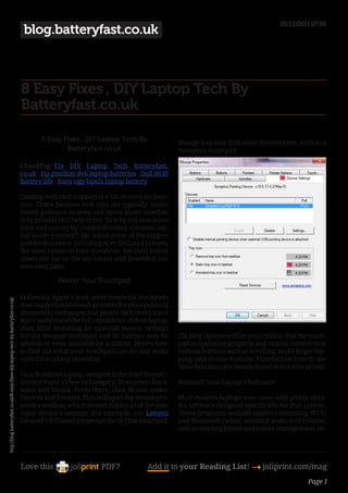 05/12/2011 07:06
                                                                                    blog.batteryfast.co.uk



                                                                                   8 Easy Fixes , DIY Laptop Tech By
                                                                                   Batteryfast.co.uk

                                                                                          8 Easy Fixes , DIY Laptop Tech By                  though you may find other devices here, such as a
                                                                                                  Batteryfast.co.uk                          Synaptics touchpad.

                                                                                   CloudTag: Fix , DIY , Laptop , Tech , Batteryfast.
                                                                                   co.uk , Hp pavilion dv6 laptop batteries , Dell d630
                                                                                   battery life , Sony vgp-bps2c laptop battery

                                                                                   Dealing with tech support is a hit-or-miss proposi-
                                                                                   tion. That’s because tech reps are typically under
                                                                                   heavy pressure to keep call times short whether
                                                                                   they provide real help or not. So why not save some
                                                                                   time and money by troubleshooting common lap-
                                                                                   top issues yourself? We asked some of the biggest
                                                                                   notebook makers, including Acer, Dell, and Lenovo,
                                                                                   the most common user questions. We then boiled
                                                                                   down the list to the top issues and provided our
                                                                                   own easy fixes.

                                                                                                 Master Your Touchpad

                                                                                   Following Apple’s lead, most notebook trackpads
http://blog.batteryfast.co.uk/8-easy-fixes-diy-laptop-tech-by-batteryfast-co-uk/




                                                                                   now support multitouch gestures for manipulating
                                                                                   documents, web pages, and photos. Still, many users
                                                                                   don’t understand the full capabilities of their laptop.
                                                                                   Also, after installing an external mouse, settings
                                                                                   for the internal touchpad and its buttons may be          Clicking Options will let you confirm that the touch-
                                                                                   altered or even disabled by accident. Here’s how          pad is operating properly and enable control over
                                                                                   to find out what your touchpad can do and make            various features such as scrolling, multi-finger tap-
                                                                                   sure it’s working smoothly.                               ping, and mouse buttons. Tutorials on how to use
                                                                                                                                             these functions are usually found in this area as well.
                                                                                   On a Windows laptop, navigate to the Start button >
                                                                                   Control Panel > View by Category. Then select Hard-       Reinstall Your Laptop’s Software
                                                                                   ware and Sound. From there, click Mouse under
                                                                                   Devices and Printers. This will open the mouse pro-       Most modern laptops now come with plenty of ex-
                                                                                   perties window, which should display a tab for your       tra software designed specifically for that system.
                                                                                   input device’s settings. For example, our Lenovo          These programs include applets controlling Wi-Fi
                                                                                   Ideapad V470 listed properties for its Elan Smartpad,     and Bluetooth radios, onboard audio and volume,
                                                                                                                                             and screen brightness and power management uti-




                                                                                   Love this                     PDF?             Add it to your Reading List! 4 joliprint.com/mag
                                                                                                                                                                                             Page 1
 