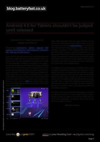 19/01/2012 07:17
                                                                                            blog.batteryfast.co.uk



                                                                                           Android 4.0 for Tablets shouldn’t be judged
                                                                                           until released

                                                                                                Android 4.0 for Tablets shouldn’t be              Next, they complain that the apps drawer button
                                                                                                      judged until released                       isn’t in the same place on the tablets with Ice Cream
                                                                                                                                                  Sandwich as it is on the Galaxy Nexus, a smartphone.
                                                                                           CloudTags: Android 4.0 , Tablets , released , Dell     The very last set of paragraphs is title “I’ll soon be
                                                                                           inspiron 1525 batteries , Dell inspiron 1750 battery   testing on a tablet.” This comes AFTER the title of
                                                                                           life , Dell xps m1530 battery                          the full article which is called “Android 4.0 for Ta-
                                                                                                                                                  blets Still Needs Work.” The article also says that the
                                                                                           Last week it was announced that the Transformer        iPad is far superior simply because it used the same
                                                                                           Prime would be the first certified tablet to run An-   interface as the iPhone and the iPod Touch when it
                                                                                           droid 4.0 Ice Cream Sandwich, then today the XOOM      launched, this allowing people to use it with little
                                                                                           ICS update began rolling out, but there’s one judge-   to no learning curve whatsoever.
                                                                                           ment article out there produced by a high-ranking
                                                                                           set of names which has passed judgement on it for      Though this is a column you’re reading here, and it
                                                                                           those who would take their for granted that they       should be clear that this is my own opinion, I say it
                                                                                           know all about it from their 2 minutes of playtime.    again: this is my own opinion: thou shalt not judge
                                                                                           What they say, as it were, is that they know a guy     an operating system after you’ve used it for less time
                                                                                           with a Motorola tablet who has Ice Cream Sandwich      than it takes to take a dump. When you do this, the
                                                                                           on it and told them that it wasn’t very good. They     article you’ve written ends up looking and smelling
                                                                                           then say they were at CES and spoke with a less        just like that: a dump for judgements passed with
http://blog.batteryfast.co.uk/android-4-0-for-tablets-shouldnt-be-judged-until-released/




                                                                                           than knowledgeable presenter who didn’t know ICS       inadequate time put in to judge. So that’s what I’m
                                                                                           from Honeycomb.                                        doing here as well: writers, you still need work, I’ll
                                                                                                                                                  be testing you soon.

                                                                                                                                                  For the rest of you out there in the gadget and tech
                                                                                                                                                  publishing world, know this: when we get an ade-
                                                                                                                                                  quate amount of time to review the tablet side of
                                                                                                                                                  Ice Cream Sandwich, we’ll do it, and you’ll know
                                                                                                                                                  what it’s really made of.

                                                                                                                                                                   Related Articles:




                                                                                           Love this                   PDF?            Add it to your Reading List! 4 joliprint.com/mag
                                                                                                                                                                                                  Page 1
 