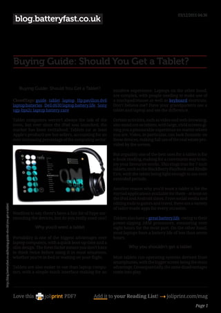 03/12/2011 04:36
                                                                       blog.batteryfast.co.uk




                                                                      Buying Guide: Should You Get a Tablet?

                                                                         Buying Guide: Should You Get a Tablet?                 intuitive experience. Laptops on the other hand,
                                                                                                                                are complex, with people needing to make use of
                                                                      CloudTags: guide , tablet , laptop , Hp pavilion dv6      a touchpad/mouse as well as keyboard shortcuts.
                                                                      laptop batteries , Dell d630 laptop battery life , Sony   Don’t believe me? Have your grandparents use a
                                                                      vgp-bps2c laptop battery care                             tablet and laptop and see the difference.

                                                                      Tablet computers weren’t always the talk of the           Certain activities, such as video and web-browsing,
                                                                      town, but ever since the iPad was launched, the           also stand out on tablets, with large, vivid screens gi-
                                                                      market has been revitalised. Tablets (or at least         ving you a pleasurable experience no matter where
                                                                      Apple’s product) are hot-sellers, accounting for an       you are. Video, in particular, can look fantastic on
                                                                      ever-increasing percentage of the computing sector.       these devices, making full use of the real estate pro-
                                                                                                                                vided by the screen.

                                                                                                                                But arguably one of the best uses for a tablet is for
                                                                                                                                e-book reading, making for a convenient way to en-
                                                                                                                                joy your favourite works. This rings true for 7-inch
                                                                                                                                tablets, such as the BlackBerry PlayBook and Kindle
                                                                                                                                Fire, with the tablet being light enough to use over
                                                                                                                                extended periods.

                                                                                                                                Another reason why you’d want a tablet is for the
                                                                                                                                myriad applications available for them – at least on
                                                                                                                                the iPad and Android slates. From social media and
                                                                                                                                editing tools to games and travel, there are a variety
http://blog.batteryfast.co.uk/buying-guide-should-you-get-a-tablet/




                                                                                                                                of tailor-made apps for every occasion.
                                                                      Needless to say, there’s been a fair bit of hype sur-
                                                                      rounding the devices, but do you really need one?         Tablets also have a great battery life, owing to their
                                                                                                                                power-sipping ARM processors, measuring over
                                                                                   Why you’d want a tablet                      eight hours for the most part. On the other hand,
                                                                                                                                most laptops have a battery life of less than seven
                                                                      Portability is one of the biggest advantages over         hours.
                                                                      laptop computers, with a quick boot-up time and a
                                                                      slim design. The form factor means you don’t have                  Why you shouldn’t get a tablet
                                                                      to think twice before using it in most situations,
                                                                      whether you’re in bed or waiting on your flight.          Most tablets run operating systems derived from
                                                                                                                                smartphones, with the bigger screen being the main
                                                                      Tablets are also easier to use than laptop compu-         advantage. Consequentially, the same disadvantages
                                                                      ters, with a simple touch interface making for an         come into play.




                                                                      Love this                     PDF?             Add it to your Reading List! 4 joliprint.com/mag
                                                                                                                                                                                 Page 1
 