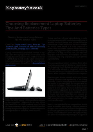 06/02/2012 07:22
                                                                                                 blog.batteryfast.co.uk



                                                                                                Choosing Replacement Laptop Batteries
                                                                                                Tips And Batteries Types

                                                                                                   Choosing Replacement Laptop Batteries                  Taking good care of your laptop battery is really
                                                                                                          Tips And Batteries Types                        important as you would love to have your laptop in
                                                                                                                                                          working condition always. Most people use laptops
                                                                                                CloudTags: Replacement Laptop Batteries , Tips            these days at offices, hospitals, schools and colleges,
                                                                                                , Batteries Types , batteries life , 484170-001 battery   etc. For all these people, it is really important to
                                                                                                , Acer as07b41 , Sony vgp-bps2c batteries                 protect their documents and files that are stored on
                                                                                                                                                          laptops. Only by protecting the batteries and taking
                                                                                                Laptop batteries life is the major concern of lap-        good care of it; they can make sure all is well with
                                                                                                top users. If the laptop batteries fail to work, users    their files and documents. Given below are some
                                                                                                usually choose to buy a new one. And how to choose        useful that will help you take good care of your
                                                                                                a right battery should also be taken into conside-        laptop battery.
                                                                                                ration. And this article is about the laptop battery
                                                                                                types, maintenance tips and how to choose a battery       You can experience battery problems if you allow
                                                                                                replacement.                                              your battery to completely discharge outside the lap-
                                                                                                                                                          top. You should check the battery while it in storage
                                                                                                                                                          so it will not be allowed to completely discharge.
                                                                                                                                                          This could also prevent the laptop from accepting the
http://blog.batteryfast.co.uk/choosing-replacement-laptop-batteries-tips-and-batteries-types/




                                                                                                                                                          battery when you place it back into the computer.

                                                                                                                                                          One thing you should consider when you choose
                                                                                                                                                          a laptop battery is the reputability of the laptop
                                                                                                                                                          batteries. There’re many laptop manufacturers on
                                                                                                                                                          the market. If your budget is not so tight, then the
                                                                                                                                                          best choice would be a battery made by the manu-
                                                                                                                                                          facturer of your laptop. But those batteries would
                                                                                                                                                          be much more expensive than the average price
                                                                                                                                                          in the market. Dell, for example, has been known
                                                                                                                                                          to charge four times more than ones you can get
                                                                                                                                                          elsewhere. Therefore, if you don’t want to pay the
                                                                                                LiON batteries are now used in most new laptops.          high premium price, you can get one from a diffe-
                                                                                                Unlike the NiMH battery, LiON laptop batteries have       rent manufacturer.
                                                                                                no memory effect. LiON batteries are also lighter
                                                                                                than both NiCd and NiMH notebook batteries. Both          Battery chargers of different compositions should
                                                                                                of these advantages equal out to the Lithium Ion          never be used for your laptop. Different brands of
                                                                                                battery being the most popular and most expensive         chargers have connection ports and voltage settings
                                                                                                among the various notebook power sources.                 of multiple types and may not necessarily suit your
                                                                                                                                                          device. This could in turn affect the laptop battery.
                                                                                                                                                          It is better to use the factory developed charger that




                                                                                                Love this                     PDF?             Add it to your Reading List! 4 joliprint.com/mag
                                                                                                                                                                                                          Page 1
 