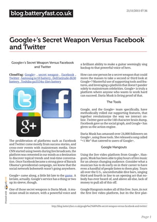 21/11/2011 07:36
                 blog.batteryfast.co.uk



                Google+’s Secret Weapon Versus Facebook
                and Twitter

                 Google+’s Secret Weapon Versus Facebook                    a brilliant ability to make a guitar seemingly sing
                                and Twitter                                 backup to that powerful voice of hers.

                CloudTag: Google+ , secret weapon , Facebook ,              How can one person be a secret weapon that could
                Twitter , Samsung nc10 battery , Dell latitude d630         move the masses to take a second or third look at
                battery , Toshiba pa3534u-1brs battery                      Google+? Masterful use of supporting tools and fea-
                                                                            tures, and leveraging a platform that doesn’t pander
                                                                            solely to mainstream celebrities. Google+ is truly a
                                                                            platform where anyone who wants to work hard
                                                                            can succeed. Daria Musk is living proof of that.

                                                                                                     The Tools

                                                                            Google, and the Google+ team specifically, have
                                                                            methodically rolled out supporting features, that
                                                                            together revolutionize the way we interact on-
                                                                            line. Twitter gave us the 140 character brain dump,
                                                                            Facebook gave us the social graph, and Google+ has
                                                                            given us the action engine.

                                                                            Daria Musk has amassed over 24,000 followers on
                                                                            Google+, using those tools. She released a song called
                The proliferation of platforms such as Facebook             “+1 Me” that catered to users of Google+.
                and Twitter come mostly from success stories, and
                cross-over events with mainstream media. Once                                  Google Hangouts
                CNN started using tweets during live broadcasts, the
                platform was cemented in our minds as a destination         Using the live video platform from Google+, Han-
                to discover topical trends and real-time conversa-          gouts, Musk has been able to play hours of live music
                tion. Once Facebook became a strong piece of Barack         for an always changing audience. Consider what a
                Obama’s presidential campaign, we knew that the             musician has to do early on in their career to have
                social network bohemeth wasn’t going anywhere.              even a handful of people listen to them play. Tours
                                                                            all over the U.S., uncomfortable dive bars, singing
                Google+ came along, a little bit late to the game. A        third and fourth in line to an opening act that no-
joliprint




                lot late, actually. Google’s service has a thing or two     body has ever heard of, and above all else, lack of
                up its sleeve, though.                                      money to pull all of this off.

                One of those secret weapons is Daria Musk. A mu-            Google Hangouts makes all of this free. Sure, its not
 Printed with




                sician small in stature, with a powerful voice and          the first live video platform, but its the first plat-



                                                  http://blog.batteryfast.co.uk/google%e2%80%99s-secret-weapon-versus-facebook-and-twitter/



                                                                                                                                     Page 1
 