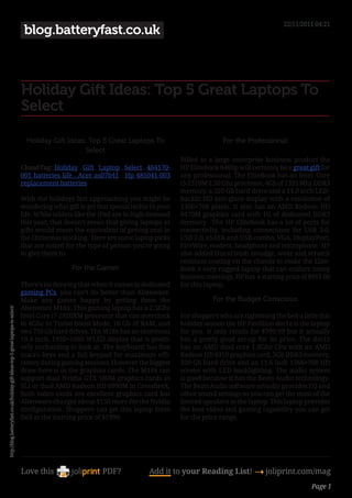 22/11/2011 04:21
                                                                                   blog.batteryfast.co.uk



                                                                                  Holiday Gift Ideas: Top 5 Great Laptops To
                                                                                  Select

                                                                                    Holiday Gift Ideas: Top 5 Great Laptops To                            For the Professional
                                                                                                       Select
                                                                                                                                           Billed as a large enterprise business product the
                                                                                  CloudTag: Holiday , Gift , Laptop , Select , 484170-     HP EliteBook 8460p will certainly be a great gift for
                                                                                  001 batteries life , Acer as07b41 , Hp 485041-003        any professional. The EliteBook has an Intel Core
                                                                                  replacement batteries                                    i5-2520M 2.50 Ghz processor, 4Gb of 1333 Mhz DDR3
                                                                                                                                           memory, a 320 Gb hard drive and a 14.0 inch LED-
                                                                                  With the holidays fast approaching you might be          backlit HD anti-glare display with a resolution of
                                                                                  wondering what gift to get that special techie in your   1366×768 pixels. It also has an AMD Radeon HD
                                                                                  life. While tablets like the iPad are in high demand     6470M graphics card with 1G of dedicated DDR3
                                                                                  this year, that doesn’t mean that giving laptops as      memory. The HP EliteBook has a lot of ports for
                                                                                  gifts would mean the equivalent of getting coal in       connectivity, including connections for USB 3.0,
                                                                                  the Christmas stocking. Here are some laptop picks       USB 2.0, eSATA and USB combo, VGA, DisplayPort,
                                                                                  that are suited for the type of person you’re going      FireWire, modem, headphone and microphone. HP
                                                                                  to give them to.                                         also added DuraFinish smudge, wear and scratch
                                                                                                                                           resistant coating on the chassis to make the Elite-
                                                                                                    For the Gamer                          Book a very rugged laptop that can endure many
                                                                                                                                           business meetings. HP has a starting price of $959.00
                                                                                  There’s no denying that when it comes to dedicated       for this laptop.
                                                                                  gaming PCs, you can’t do better than Alienware.
                                                                                  Make any gamer happy by getting them the                            For the Budget Conscious
                                                                                  Alienware M18x. This gaming laptop has a 2.5Ghz
http://blog.batteryfast.co.uk/holiday-gift-ideas-top-5-great-laptops-to-select/




                                                                                  Intel Core i7-2920XM processor that can overclock        For shoppers who are tightening the belt a little this
                                                                                  to 4Ghz in Turbo Boost Mode, 16 Gb of RAM, and           holiday season the HP Pavillion dm1z is the laptop
                                                                                  two 750 Gb hard drives. The M18x has an enormous         for you. It only retails for $399.99 but it actually
                                                                                  18.4 inch, 1920×1080 WLED display that is positi-        has a pretty good set-up for its price. The dm1z
                                                                                  vely enchanting to look at. The keyboard has five        has an AMD dual core 1.6Ghz CPu with an AMD
                                                                                  macro keys and a full keypad for maximum effi-           Radeon HD 6310 graphics card, 3Gb DDR3 memory,
                                                                                  ciency during gaming sessions. However the biggest       320 Gb hard drive and an 11.6 inch 1366×768 HD
                                                                                  draw here is in the graphics cards. The M18x can         screen with LED backlighting. The audio system
                                                                                  support dual Nvidia GTX 580M graphics cards in           is good because it has the Beats Audio technology.
                                                                                  SLI or dual AMD Radeon HD 6990M in CrossfireX.           The Beats Audio software actually provides EQ and
                                                                                  Both video cards are excellent graphics card but         other sound settings so you can get the most of the
                                                                                  Alienware charges about $150 more for the Nvidia         limited speakers in the laptop. This laptop provides
                                                                                  configuration. Shoppers can get this laptop from         the best video and gaming capability you can get
                                                                                  Dell at the starting price of $1999.                     for the price range.




                                                                                  Love this                    PDF?             Add it to your Reading List! 4 joliprint.com/mag
                                                                                                                                                                                          Page 1
 