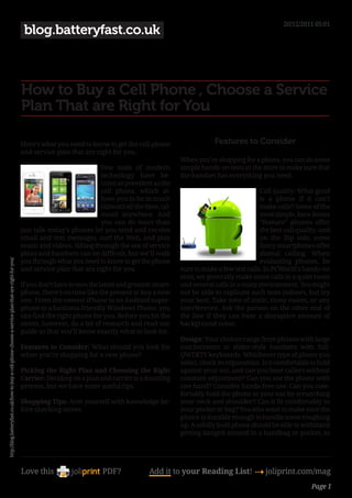 20/12/2011 05:01
                                                                                                       blog.batteryfast.co.uk



                                                                                                      How to Buy a Cell Phone , Choose a Service
                                                                                                      Plan That are Right for You

                                                                                                      Here’s what you need to know to get the cell phone                    Features to Consider
                                                                                                      and service plan that are right for you.
                                                                                                                                                                When you’re shopping for a phone, you can do some
                                                                                                                                  Few tools of modern           simple hands-on tests in the store to make sure that
                                                                                                                                  technology have be-           the handset has everything you need.
                                                                                                                                  come as prevalent as the
                                                                                                                                  cell phone, which al-                                      Call quality: What good
                                                                                                                                  lows you to be in touch                                    is a phone if it can’t
                                                                                                                                  (almost) all the time, (al-                                make calls? Some of the
                                                                                                                                  most) anywhere. And                                        most simple, bare-bones
                                                                                                                                  you can do more than                                       “feature” phones offer
                                                                                                      just talk–today’s phones let you send and receive                                      the best call quality–and
                                                                                                      email and text messages, surf the Web, and play                                        on the flip side, some
                                                                                                      music and videos. Sifting through the sea of service                                   fancy smartphones offer
                                                                                                      plans and handsets can be difficult, but we’ll walk                                    dismal calling. When
                                                                                                      you through what you need to know to get the phone                                     evaluating phones, be
http://blog.batteryfast.co.uk/how-to-buy-a-cell-phone-choose-a-service-plan-that-are-right-for-you/




                                                                                                      and service plan that are right for you.                  sure to make a few test calls. In PCWorld’s hands-on
                                                                                                                                                                tests, we generally make some calls in a quiet room
                                                                                                      If you don’t have to own the latest and greatest smart-   and several calls in a noisy environment. You might
                                                                                                      phone, there’s no time like the present to buy a new      not be able to replicate such tests indoors, but try
                                                                                                      one. From the newest iPhone to an Android super-          your best. Take note of static, tinny voices, or any
                                                                                                      phone to a business-friendly Windows Phone, you           interference. Ask the person on the other end of
                                                                                                      can find the right phone for you. Before you hit the      the line if they can hear a disruptive amount of
                                                                                                      stores, however, do a bit of research and read our        background noise.
                                                                                                      guide so that you’ll know exactly what to look for.
                                                                                                                                                                Design: Your choices range from phones with large
                                                                                                      Features to Consider: What should you look for            touchscreens to slider-style handsets with full-
                                                                                                      when you’re shopping for a new phone?                     QWERTY keyboards. Whichever type of phone you
                                                                                                                                                                select, check its ergonomics. Is it comfortable to hold
                                                                                                      Picking the Right Plan and Choosing the Right             against your ear, and can you hear callers without
                                                                                                      Carrier: Deciding on a plan and carrier is a daunting     constant adjustment? Can you use the phone with
                                                                                                      process, but we have some useful tips.                    one hand? Consider hands-free use: Can you com-
                                                                                                                                                                fortably hold the phone to your ear by scrunching
                                                                                                      Shopping Tips: Arm yourself with knowledge be-            your neck and shoulder? Can it fit comfortably in
                                                                                                      fore checking stores.                                     your pocket or bag? You also want to make sure the
                                                                                                                                                                phone is durable enough to handle some roughing
                                                                                                                                                                up. A solidly built phone should be able to withstand
                                                                                                                                                                getting banged around in a handbag or pocket, as




                                                                                                      Love this                     PDF?             Add it to your Reading List! 4 joliprint.com/mag
                                                                                                                                                                                                                Page 1
 