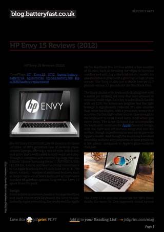 31/01/2012 04:33
                                                          blog.batteryfast.co.uk




                                                         HP Envy 15 Reviews (2012)

                                                                    HP Envy 15 Reviews (2012)                      on the MacBook Pro. HP has added a few touches
                                                                                                                   of its own, such as beveling the edges to increase
                                                         CloudTags: HP , Envy 15 , 2012 , laptop battery ,         comfort and utilizing a black lid (on our model; it’s
                                                         battery uk , hp batteries , Hp 510 battery life , Hp      also available in gray) with a glowing HP logo in one
                                                         nc6000 battery replacement                                corner. The Envy is also just a shade heavier (5.7
                                                                                                                   pounds versus 5.5 pounds for the MacBook Pro).

                                                                                                                   The black chiclet-style keyboard is highlighted with
                                                                                                                   a subtle yet striking red strip that runs around its
                                                                                                                   recessed inside edge. Each key is individually backlit
                                                                                                                   with an LED; the letters are brighter but the light
                                                                                                                   leakage is significantly reduced. It’s also smarter
                                                                                                                   than other backlights, with a proximity sensor that
                                                                                                                   activates the backlight when you’re close enough to
                                                                                                                   the keyboard to need it and turns it off when you
                                                                                                                   move away. The large clickpad that accompanies
                                                                                                                   the keyboard continues the Apple-flavored design,
                                                                                                                   with the right and left buttons integrated into the
                                                                                                                   surface, though its performance was not on par with
                                                                                                                   Apple’s model. And though the multitouch worked
                                                                                                                   smoothly, without any jumpiness or false positives,
                                                         The HP Envy 15 (2012) ($1,249.99 direct) is the latest    it felt plastic compared to Apple’s glass-surfaced
                                                         iteration of HP’s premium line of desktop repla-          clickpad.
                                                         cement laptops, offering a mix of style, substance,
                                                         and price that’s well suited to both work and play.
                                                         Though it competes with current top dogs, like our
                                                         Editors’ Choice Samsung Series 7 (NP700Z5A-S03)
http://blog.batteryfast.co.uk/hp-envy-15-reviews-2012/




                                                         ($1,299 list, 4 stars), and bears a strong resemblance
                                                         to the Apple MacBook Pro 15-inch (Late 2011) ($1,799
                                                         direct, 4 stars), a number of additional features, such
                                                         as deep integration of Beats Audio and an impressive
                                                         number of wireless options, help set the Envy 15
                                                         apart from the pack.

                                                         Design
                                                         From its bare aluminum chassis to its large touchpad
                                                         and black chiclet-style keyboard, the Envy 15 una-        The Envy 15 is also the showcase for HP’s Beats
                                                         bashedly copies everything that works well for Apple      Audio, the same Dr. Dre–approved sound system




                                                         Love this                     PDF?             Add it to your Reading List! 4 joliprint.com/mag
                                                                                                                                                                  Page 1
 