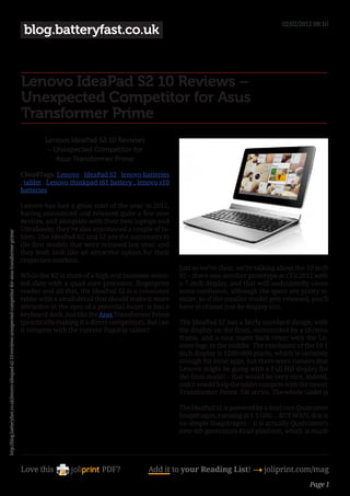 02/02/2012 08:10
                                                                                                                blog.batteryfast.co.uk


                                                                                                               Lenovo IdeaPad S2 10 Reviews –
                                                                                                               Unexpected Competitor for Asus
                                                                                                               Transformer Prime
                                                                                                                       Lenovo IdeaPad S2 10 Reviews
                                                                                                                        – Unexpected Competitor for
                                                                                                                          Asus Transformer Prime

                                                                                                               CloudTags: Lenovo , IdeaPad S2 , lenovo batteries
                                                                                                               , tablet , Lenovo thinkpad t61 battery , lenovo s10
                                                                                                               batteries

                                                                                                               Lenovo has had a great start of the year in 2012,
                                                                                                               having announced and released quite a few new
                                                                                                               devices, and alongside with their new laptops and
                                                                                                               Ultrabooks, they’ve also announced a couple of ta-
http://blog.batteryfast.co.uk/lenovo-ideapad-s2-10-reviews-unexpected-competitor-for-asus-transformer-prime/




                                                                                                               blets. The IdeaPad K2 and S2 are the successors to
                                                                                                               the first models that were released last year, and
                                                                                                               they both look like an attractive option for their
                                                                                                               respective markets.
                                                                                                                                                                       Just so we’re clear, we’re talking about the 10 inch
                                                                                                               While the K2 is more of a high end business-orien-      S2 – there was another prototype at CES 2012 with
                                                                                                               ted slate with a quad core processor, fingerprint       a 7 inch display, and that will undoubtedly cause
                                                                                                               reader and all that, the IdeaPad S2 is a consumer       some confusion, although the specs are pretty si-
                                                                                                               tablet with a small detail that should make it more     milar, so if the smaller model gets released, you’ll
                                                                                                               attractive in the eyes of a potential buyer: it has a   have to choose just by display size.
                                                                                                               keyboard dock, just like the Asus Transformer Prime
                                                                                                               (practically making it a direct competitor). But can    The IdeaPad S2 has a fairly standard design, with
                                                                                                               it compete with the current flagship tablet?            the display on the front, surrounded by a chrome
                                                                                                                                                                       frame, and a nice matte back cover with the Le-
                                                                                                                                                                       novo logo in the middle. The resolution of the 10.1
                                                                                                                                                                       inch display is 1280×800 pixels, which is certainly
                                                                                                                                                                       enough for most apps, but there were rumors that
                                                                                                                                                                       Lenovo might be going with a Full HD display for
                                                                                                                                                                       the final model – that would be very nice, indeed,
                                                                                                                                                                       and it would help the tablet compete with the newer
                                                                                                                                                                       Transformer Prime 700 series. The whole tablet is

                                                                                                                                                                       The IdeaPad S2 is powered by a dual core Qualcomm
                                                                                                                                                                       Snapdragon, running at 1.5 GHz… BUT WAIT, this is
                                                                                                                                                                       no simple Snapdragon – it is actually Qualcomm’s
                                                                                                                                                                       new 4th generation Krait platform, which is much




                                                                                                               Love this                    PDF?            Add it to your Reading List! 4 joliprint.com/mag
                                                                                                                                                                                                                    Page 1
 
