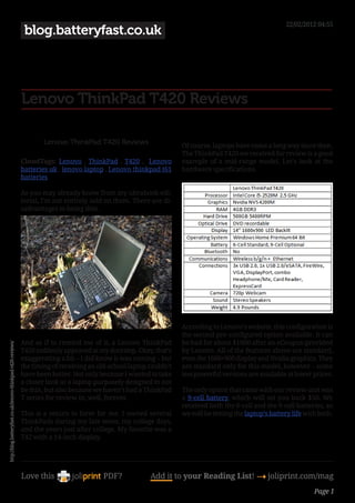 22/02/2012 04:55
                                                               blog.batteryfast.co.uk




                                                              Lenovo ThinkPad T420 Reviews

                                                                      Lenovo ThinkPad T420 Reviews                    Of course, laptops have come a long way since then.
                                                                                                                      The ThinkPad T420 we received for review is a good
                                                              CloudTags: Lenovo , ThinkPad , T420 , Lenovo            example of a mid-range model. Let’s look at the
                                                              batteries uk , lenovo laptop , Lenovo thinkpad t61      hardware specifications.
                                                              batteries

                                                              As you may already know from my ultrabook edi-
                                                              torial, I’m not entirely sold on them. There are di-
                                                              sadvantages to being thin.




                                                                                                                      According to Lenovo’s website, this configuration is
                                                                                                                      the second pre-configured option available. It can
                                                              And as if to remind me of it, a Lenovo ThinkPad         be had for about $1000 after an eCoupon provided
http://blog.batteryfast.co.uk/lenovo-thinkpad-t420-reviews/




                                                              T420 suddenly appeared at my doorstep. Okay, that’s     by Lenovo. All of the features above are standard,
                                                              exaggerating a bit – I did know it was coming – but     even the 1600×900 display and Nvidia graphics. They
                                                              the timing of receiving an old-school laptop couldn’t   are standard only for this model, however – some
                                                              have been better. Not only because I wanted to take     less powerful versions are available at lower prices.
                                                              a closer look at a laptop purposely designed to not
                                                              be thin, but also because we haven’t had a ThinkPad     The only option that came with our review unit was
                                                              T series for review in, well, forever.                  a 9-cell battery, which will set you back $50. We
                                                                                                                      received both the 6-cell and the 9-cell batteries, so
                                                              This is a return to form for me. I owned several        we will be testing the laptop’s battery life with both.
                                                              ThinkPads during my late teens, my college days,
                                                              and the years just after college. My favorite was a
                                                              T42 with a 14-inch display.




                                                              Love this                    PDF?            Add it to your Reading List! 4 joliprint.com/mag
                                                                                                                                                                      Page 1
 