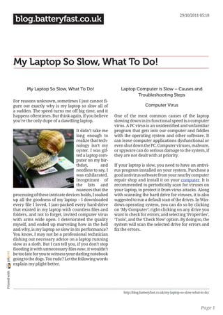 29/10/2011 05:18
                 blog.batteryfast.co.uk




                My Laptop So Slow, What To Do!

                       My Laptop So Slow, What To Do!                       Laptop Computer is Slow – Causes and
                                                                                    Troubleshooting Steps
                For reasons unknown, sometimes I just cannot fi-
                gure out exactly why is my laptop so slow all of                            Computer Virus
                a sudden. The speed turns me off big time, and it
                happens oftentimes. But think again, if you believe      One of the most common causes of the laptop
                you’re the only dupe of a dawdling laptop.               slowing down in its functional speed is a computer
                                                                         virus. A PC virus is an unidentified and unfamiliar
                                                    It didn’t take me    program that gets into our computer and fiddles
                                                    long enough to       with the operating system and other software. It
                                                    realize that tech-   can leave computer applications dysfunctional or
                                                    nology isn’t my      even shut down the PC. Computer viruses, malware,
                                                    oyster. I was gif-   or spyware can do serious damage to the system, if
                                                    ted a laptop com-    they are not dealt with at priority.
                                                    puter on my bir-
                                                    thday,        and    If your laptop is slow, you need to have an antivi-
                                                    needless to say, I   rus program installed on your system. Purchase a
                                                    was exhilarated.     good antivirus software from your nearby computer
                                                    Incognizant of       repair shop and install it on your computer. It is
                                                    the bits and         recommended to periodically scan for viruses on
                                                    nuances that the     your laptop, to protect it from virus attacks. Along
                processing of these intricate devices holds, I soaked    with scanning the hard drive for viruses, it is also
                up all the goodness of my laptop – I downloaded          suggested to run a default scan of the drives. In Win-
                every file I loved, I jam-packed every hard-drive        dows operating system, you can do so by clicking
                that existed in my laptop with countless files and       on ‘My Computer’; right-clicking on any drive you
                folders, and not to forget, invited computer virus       want to check for errors; and selecting ‘Properties’,
                with arms wide open. I deteriorated the quality          ‘Tools’, and the ‘Check Now’ option. By doing so, the
                myself, and ended up marveling how in the hell           system will scan the selected drive for errors and
                and why, is my laptop so slow in its performance?        fix the errors.
                You know, I may not be a professional technician
                dishing out necessary advice on a laptop running
                slow as a sloth. But I can tell you, if you don’t stop
                flooding it with unnecessary files now, it wouldn’t
joliprint




                be too late for you to witness your darling notebook
                going to the dogs. Too rude? Let the following words
                explain my plight better.
 Printed with




                                                                              http://blog.batteryfast.co.uk/my-laptop-so-slow-what-to-do/



                                                                                                                                   Page 1
 