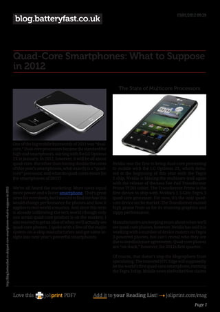 03/01/2012 09:28
                                                                                blog.batteryfast.co.uk



                                                                               Quad-Core Smartphones: What to Suppose
                                                                               in 2012

                                                                                                                                          The State of Multicore Processors




                                                                               One of the big mobile buzzwords of 2011 was “dual-
                                                                               core.” Dual-core processors became the standard for
                                                                               high-end smartphones, starting with the LG Optimus
                                                                               2X in January. In 2012, however, it will be all about
                                                                               quad-core. But other than having double the cores       Nvidia was the first to bring dual-core processing
                                                                               of this year’s smartphones, what exactly is a “quad-    to mobile with the LG Optimus 2X, which debu-
                                                                               core” processor, and what do quad-cores mean for        ted at the beginning of this year with the Tegra
                                                                               the smartphones of 2012?                                2 chip. Nvidia is blazing the multicore trail again
                                                                                                                                       with the release of theAsus Eee Pad Transformer
                                                                               We’ve all heard the marketing: More cores equal         Prime TF201 tablet. The Transformer Prime is the
http://blog.batteryfast.co.uk/quad-core-smartphones-what-to-suppose-in-2012/




                                                                               more power and a faster smartphone. That’s great        first device to ship with Nvidia’s 1.3-GHz Tegra 3
                                                                               news for everybody, but I wanted to find out how this   quad-core processor. For now, it’s the only quad-
                                                                               would change performance for phones and how it          core device on the market. The Transformer earned
                                                                               applies to real-world scenarios. And since this term    high praise from us for its stunning graphics and
                                                                               is already infiltrating the tech world (though only     zippy performance.
                                                                               one actual quad-core product is on the market), I
                                                                               also wanted to get an idea of when we’ll actually see   Manufacturers are keeping mum about when we’ll
                                                                               quad-core phones. I spoke with a few of the major       see quad-core phones, however. Nvidia has said it is
                                                                               system-on-a-chip manufacturers and got some in-         working with a number of device makers on Tegra
                                                                               sight into next year’s powerful smartphones.            3-powered phones, but can’t reveal who they are
                                                                                                                                       due to nondisclosure agreements. Quad-core phones
                                                                                                                                       are “on track,” however, for 2012s first quarter.

                                                                                                                                       Of course, that doesn’t stop the blogosphere from
                                                                                                                                       speculating. The rumored HTC Edge will supposedly
                                                                                                                                       be the world’s first quad-core smartphone, running
                                                                                                                                       the Tegra 3 chip. Mobile news sitePocketNow claims




                                                                               Love this                    PDF?            Add it to your Reading List! 4 joliprint.com/mag
                                                                                                                                                                                    Page 1
 