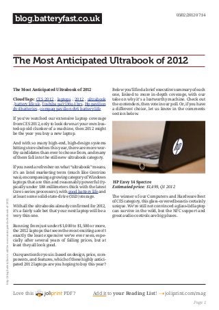 Love this PDF? Add it to your Reading List! 4 joliprint.com/mag
blog.batteryfast.co.uk
The Most Anticipated Ultrabook of 2012
The Most Anticipated Ultrabook of 2012
CloudTags: CES 2012 , laptops , 2012 , ultrabook
, battery life uk , Toshiba pa3536u-1brs , Hp pavilion
dv4 batteries , compaq pavilion dv6 battery life
If you’ve watched our extensive laptop coverage
from CES 2012, only to look down at your own bus-
ted-up old clunker of a machine, then 2012 might
be the year you buy a new laptop.
And with so many high-end, high-design systems
hitting store shelves this year, there are more wor-
thy candidates than ever to choose from, and many
of them fall into the still-new ultrabook category.
If you need a refresher on what “ultrabook” means,
it’s an Intel marketing term (much like Centrino
was), encompassing a growing category of Windows
laptops that are thin and reasonably powerful (ty-
pically under 188 millimeters thick with the latest
Core i-series processors), with good battery life and
at least some solid-state-drive (SSD) storage.
With all the ultrabooks already confirmed for 2012,
it’s a fairly safe bet that your next laptop will be a
very thin one.
Running from just under $1,000 to $1,500 or more,
the 2012 laptops that seem the most exciting aren’t
exactly the least expensive we’ve ever seen, espe-
cially after several years of falling prices, but at
least they all look good.
Our question for you is: based on design, price, com-
ponents, and features, which of these highly antici-
pated 2012 laptops are you hoping to buy this year?
Below you’ll find a brief executive summary of each
one, linked to more in-depth coverage, with our
take on why it’s a lustworthy machine. Check out
the contenders, then vote in our poll. Or, if you have
a different choice, let us know in the comments
section below.
HP Envy 14 Spectre 
Estimated price: $1,499, Q1 2012
The winner of our Computers and Hardware Best
of CES category, this glass-covered beast is certainly
unique. We’re still not convinced a glass-lid laptop
can survive in the wild, but the NFC support and
great audio controls are big pluses. 
03/02/2012 07:14
http://blog.batteryfast.co.uk/the-most-anticipated-ultrabook-of-2012/
Page 1
 