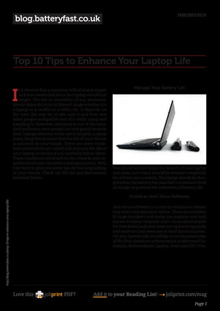 16/02/2012 03:15
                                                                          blog.batteryfast.co.uk




                                                                         Top 10 Tips to Enhance Your Laptop Life

                                                                                                                                              Manage Your Battery Life

                                                                         I
                                                                             t is obvious that a consumer will of course expect
                                                                             and even desire that his or her laptop should last
                                                                             longer. The life or durability of any electronic
                                                                         device depends on its utilityand usage whether it’s
                                                                         a laptop or a mobile or a tablet, etc. It depends on
                                                                         the user, the way he or she uses it and how one
                                                                         takes proper and gentle care of it while using and
                                                                         handling it. However, everyone is not of the same
                                                                         kind and hence some people are very gentle towards
                                                                         their laptops whereas some use it roughly. Laptop
                                                                         users, keep this in mind that the life of your device
                                                                         is solemnly in your hands. There are some condi-
                                                                         tions and criteria are which will increase the life of
                                                                         your laptop or device if you carefully follow them.
                                                                         These conditions are based on the remarks and ex-
                                                                         periences of some consumers and laptop users. Well,
                                                                         I am here to give you some tips for the long lasting     You should seldom drain the battery of your laptop
                                                                         of your device. Check out the list and discussions       and make sure that it should be drained completely
                                                                         followed below.                                          for at least once a month. The laptop should be char-
                                                                                                                                  ged when the battery has reached a minimum level
                                                                                                                                  of charge to prevent the reduction of battery life.

                                                                                                                                           Install an Anti-Virus Software
http://blog.batteryfast.co.uk/top-10-tips-to-enhance-your-laptop-life/




                                                                                                                                  Anti-virus software is a must as malicious viruses
                                                                                                                                  may infect and spoil your system. These are available
                                                                                                                                  in large numbers and many are popular and well
                                                                                                                                  known to many computer users. Some are available
                                                                                                                                  for free downloads and some are updated regularly
                                                                                                                                  and some are just awesome in their functionalities.
                                                                                                                                  For you, I personally would like to recommend some
                                                                                                                                  of the free Antivirus softwaresuch as Microsoft Es-
                                                                                                                                  sentials, Malwarebytes, Spybot, Avast and AVG Free.




                                                                         Love this                    PDF?             Add it to your Reading List! 4 joliprint.com/mag
                                                                                                                                                                                Page 1
 