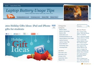 Home     Laptop Battery Blog



Laptop Battery Usage Tips
                                      Battery blog about laptop battery faq, battery news

                      bestlaptopbattery.co.uk   Technology news     Battery Wiki    Battery News




2011 Holiday Gifts Ideas: iPad and iPhone                                               De c
                                                                                                   Categories                    Search...
                                                                                        13         Categories
gifts for students                                                                                  Battery News
                                                                                                                                Recent Posts
                                                                                                    Battery Technology
                                                                                                                                2011 Holiday Gifts
                                                                                                    Battery Wiki                Ideas: iPad and iPhone
  Like   1        Twe e t   0            1                 2
                                                                                                    batteryfast.com             gifts for students
                                                                                                    bestlaptopbattery.co.uk     How to Maximize Apple
                                                                                                    Laptop Battery Care Guide   Laptop Battery Charge

                                                                                                    Laptop Reviews              How to Solve Dell
                                                                                                                                Laptop Battery Does
                                                                                                    Laptop Usage Tips
                                                                                                                                Not Charge Issues
                                                                                                    Social Network
                                                                                                                                How to Get the Most
                                                                                                    Technology news             Acer Aspire 4710
                                                                                                    Uncategorized               Laptop Battery Life
                                                                                                                                How to change the
                                                                                                   Archive                      battery in Barnes and
                                                                                                                                Nobles Nook eReader
                                                                                                   December 2011
                                                                                                                                Dell Laptop Battery
                                                                                                   November 2011
                                                                                                                                Frequently Asked
                                                                                                   October 2011                 Questions
                                                                                                   September 2011               How to extend your
                                                                                                   August 2011                  acer laptop battery life
                                                                                                                                How to Temporarily Fix

                                                                                                                                             PDFmyURL.com
 