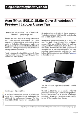 23/09/2011 09:42
                 blog.bestlaptopbattery.co.uk



                Acer Ethos 5951G 15.6in Core i5 notebook
                Preview | Laptop Usage Tips

                  Acer Ethos 5951G 15.6in Core i5 notebook                    HyperThreading, at 2.3GHz. It has a maximum
                         Preview | Laptop Usage Tips                          Turbo Boost rating of 2.9GHz and is backed up by
                                                                              8GB of 1333MHz DDR 3 Ram.
                Review The Acer Ethos 5951G laptop, with its matt
                black casing and blue activity LEDs, looks rather             DirectX 11 graphics are provided by an Nvidia Ge-
                purposeful. I continued to be impressed by the cos-           Force GT 540 M chip with 1GB of dedicated video
                metics as I hefted the 3.3kg slab onto my lap even            memory. This scores 1659 in 3DMark 11 on Entry
                though a closer look revealed the brushed finish on           settings and 8736 in 3DMark06. That’s about 50 per
                the lid was nothing more than plastic, rather than            cent better than the GMA HD 3000 graphics that
                the implied aluminium skin.                                   Intel provides in the Sandy Bridge core and they
                                                                              are more than adequate for powering the visual
                Frankly, it’s a puzzle why a 15.6in notebook should           bells and whistles that are part of 64-bit Windows
                weigh quite this much in this day and age, but those          7 Home Premium.
                are the facts of the matter.




                                                                              Yes, the touchpad slips out to become a remote
                                                                              control

                Slimline, yes – lightweight, no                               The LED-backlit 15.6in screen contains 1366 x 768
joliprint




                                                                              pixels so it can manage 720p HD video playback,
                At first glance, the Ethos 5951G is a conventional            though 1080p content can be pumped out through
                laptop with a specification that walks down the               the laptop’s HDMI port. The optical drive is a multi-
                middle of the performance highway. The Intel                  format DVD unit rather than Blu-ray.
 Printed with




                Core i5-2410M CPU runs its two cores, both with



                                        http://blog.bestlaptopbattery.co.uk/acer-ethos-5951g-15-6in-core-i5-notebook-preview-laptop-usage-tips/



                                                                                                                                         Page 1
 