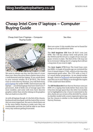 18/10/2011 04:49
                 blog.bestlaptopbattery.co.uk



                Cheap Intel Core i7 laptops – Computer
                Buying Guide

                   Cheap Intel Core i7 laptops – Computer                                               See Also:
                                Buying Guide


                                                                              Here are some 15.6in models that we’ve found for
                                                                              cheap as of our publication date:

                                                                              The Dell Inspiron 15R from JB Hi-Fi costs just
                                                                              $998. The 15R has always been well priced, and
                                                                              the N5010 and N5110 are a couple of our most po-
                                                                              pular reviews to date. The feel of the 15R may not
                                                                              be to everyone’s liking, but it’s a laptop that will last
                                                                              a long time if you treat it right.

                                                                              The Acer Aspire 5755 from The Good Guys costs
                                                                              just $898. A couple of months ago we reviewed the
                                                                              Core i5-based Aspire 5750G, which at the time also
                We seem to always say this, but this time it’s truer          represented good value. The 5755 with a Core i7
                than ever: there has never been a better time to buy          is a much better proposition. As we stated earlier
                a well-featured and fast laptop. If you stroll down           though, check its keyboard and touchpad to make
                to your nearest retailer, be it JB Hi-Fi, The Good            sure they are to your liking as we thought the Aspire
                Guys or even Harvey Norman, you will find many                5750s could have been better.
                great laptops for under $1000. And not just any old
                laptops — you’ll find laptops that have Intel Core i7         The HP Pavilion dv6 from Harvey Norman costs just
                processors, 4GB of RAM, lots of storage space (for            $999. It’s a laptop that looks better than most, but
                most models), and some will even have discrete                it has less storage space than the other two models
                graphics rather than strictly relying on the graphics         we’ve highlighted so far. if you’re interested in the
                that are built in to the CPU.                                 dv6, check out our review of the dv6-6027tx, which
                                                                              is a beefier model with a more expensive price tag,
                As with all laptops though, it’s the feel of the chassis,     but the chassis is similar to the model offered by
                keyboard and touchpad, and the look of the screen             Harvey Norman.
                that are most important. Be sure to check them out
                in the store before buying to make sure they are
joliprint




                comfortable and that you will be able to use them
                every day without getting frustrated.
 Printed with




                                                         http://blog.bestlaptopbattery.co.uk/cheap-intel-core-i7-laptops-computer-buying-guide/



                                                                                                                                         Page 1
 