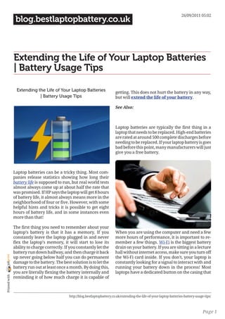 26/09/2011 05:02
                 blog.bestlaptopbattery.co.uk



                Extending the Life of Your Laptop Batteries
                | Battery Usage Tips

                 Extending the Life of Your Laptop Batteries                   getting. This does not hurt the battery in any way,
                            | Battery Usage Tips                               but will extend the life of your battery.

                                                                               See Also:



                                                                               Laptop batteries are typically the first thing in a
                                                                               laptop that needs to be replaced. High-end batteries
                                                                               are rated at around 500 complete discharges before
                                                                               needing to be replaced. If your laptop battery is goes
                                                                               bad before this point, many manufacturers will just
                                                                               give you a free battery.



                Laptop batteries can be a tricky thing. Most com-
                panies release statistics showing how long their
                battery life is supposed to run, but real world tests
                almost always come up at about half the rate that
                was promised. If HP says the laptop will get 8 hours
                of battery life, it almost always means more in the
                neighborhood of four or five. However, with some
                helpful hints and tricks it is possible to get eight
                hours of battery life, and in some instances even
                more than that!

                The first thing you need to remember about your
                laptop’s battery is that it has a memory. If you               When you are using the computer and need a few
                constantly leave the laptop plugged in and never               more hours of performance, it is important to re-
                flex the laptop’s memory, it will start to lose its            member a few things. Wi-Fi is the biggest battery
                ability to charge correctly. If you constantly let the         drain on your battery. If you are sitting in a lecture
                battery run down halfway, and then charge it back              hall without internet access, make sure you turn off
joliprint




                up never going below half you can do permanent                 the Wi-Fi card inside. If you don’t, your laptop is
                damage to the battery. The best solution is to let the         constantly looking for a signal to interact with and
                battery run out at least once a month. By doing this,          running your battery down in the process! Most
                you are literally flexing the battery internally and           laptops have a dedicated button on the casing that
 Printed with




                reminding it of how much charge it is capable of



                                               http://blog.bestlaptopbattery.co.uk/extending-the-life-of-your-laptop-batteries-battery-usage-tips/



                                                                                                                                            Page 1
 