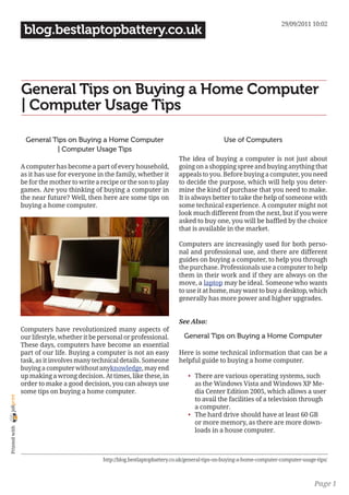 29/09/2011 10:02
                 blog.bestlaptopbattery.co.uk



                General Tips on Buying a Home Computer
                | Computer Usage Tips

                 General Tips on Buying a Home Computer                                          Use of Computers
                          | Computer Usage Tips
                                                                              The idea of buying a computer is not just about
                A computer has become a part of every household,              going on a shopping spree and buying anything that
                as it has use for everyone in the family, whether it          appeals to you. Before buying a computer, you need
                be for the mother to write a recipe or the son to play        to decide the purpose, which will help you deter-
                games. Are you thinking of buying a computer in               mine the kind of purchase that you need to make.
                the near future? Well, then here are some tips on             It is always better to take the help of someone with
                buying a home computer.                                       some technical experience. A computer might not
                                                                              look much different from the next, but if you were
                                                                              asked to buy one, you will be baffled by the choice
                                                                              that is available in the market.

                                                                              Computers are increasingly used for both perso-
                                                                              nal and professional use, and there are different
                                                                              guides on buying a computer, to help you through
                                                                              the purchase. Professionals use a computer to help
                                                                              them in their work and if they are always on the
                                                                              move, a laptop may be ideal. Someone who wants
                                                                              to use it at home, may want to buy a desktop, which
                                                                              generally has more power and higher upgrades.


                                                                              See Also:
                Computers have revolutionized many aspects of
                our lifestyle, whether it be personal or professional.          General Tips on Buying a Home Computer
                These days, computers have become an essential
                part of our life. Buying a computer is not an easy            Here is some technical information that can be a
                task, as it involves many technical details. Someone          helpful guide to buying a home computer.
                buying a computer without anyknowledge, may end
                up making a wrong decision. At times, like these, in              • There are various operating systems, such
                order to make a good decision, you can always use                   as the Windows Vista and Windows XP Me-
                some tips on buying a home computer.                                dia Center Edition 2005, which allows a user
joliprint




                                                                                    to avail the facilities of a television through
                                                                                    a computer.
                                                                                  • The hard drive should have at least 60 GB
                                                                                    or more memory, as there are more down-
 Printed with




                                                                                    loads in a house computer.



                                              http://blog.bestlaptopbattery.co.uk/general-tips-on-buying-a-home-computer-computer-usage-tips/



                                                                                                                                       Page 1
 