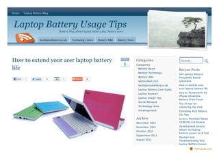 Home     Laptop Battery Blog



Laptop Battery Usage Tips
                                     Battery blog about laptop battery faq, battery news

                     bestlaptopbattery.co.uk   Technology news     Battery Wiki    Battery News




How to extend your acer laptop battery                                                 De c
                                                                                                  Categories                    Search...
                                                                                           6      Categories
life                                                                                               Battery News
                                                                                                                               Recent Posts
                                                                                                   Battery Technology
                                                                                                                               Dell Laptop Battery
                                                                                                   Battery Wiki                Frequently Asked
  Like   1                2             1                 2
                                                                                                   batteryfast.com             Questions
                                                                                                   bestlaptopbattery.co.uk     How to extend your
                                                                                                   Laptop Battery Care Guide   acer laptop battery life

                                                                                                   Laptop Reviews              How to Temporarily Fix
                                                                                                                               iPhone Ultrasn0w
                                                                                                   Laptop Usage Tips
                                                                                                                               Battery Drain Issue
                                                                                                   Social Network
                                                                                                                               Top 10 tips for
                                                                                                   Technology news             mastering the iPad
                                                                                                   Uncategorized               Extending iPod Battery
                                                                                                                               Life Tips
                                                                                                  Archive                      Lenovo ThinkPad Tablet
                                                                                                  December 2011                18382DG Full Review

                                                                                                  November 2011                Development boosts
                                                                                                                               lithium-ion laptop
                                                                                                  October 2011
                                                                                                                               battery power by 8-fold
                                                                                                  September 2011
                                                                                                                               Maintain and
                                                                                                  August 2011                  Troubleshooting Your
                                                                                                                               Laptop Battery Issues

                                                                                                                                            PDFmyURL.com
 