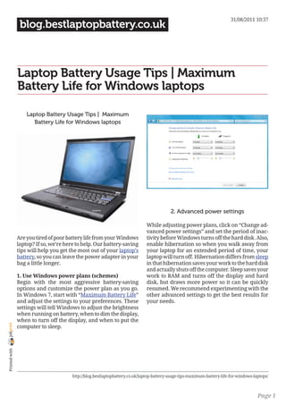 31/08/2011 10:37
                 blog.bestlaptopbattery.co.uk



                Laptop Battery Usage Tips | Maximum
                Battery Life for Windows laptops

                    Laptop Battery Usage Tips | Maximum
                       Battery Life for Windows laptops




                                                                                           2. Advanced power settings

                                                                               While adjusting power plans, click on “Change ad-
                                                                               vanced power settings” and set the period of inac-
                Are you tired of poor battery life from your Windows           tivity before Windows turns off the hard disk. Also,
                laptop? If so, we’re here to help. Our battery-saving          enable hibernation so when you walk away from
                tips will help you get the most out of your laptop’s           your laptop for an extended period of time, your
                battery, so you can leave the power adapter in your            laptop will turn off. Hibernation differs from sleep
                bag a little longer.                                           in that hibernation saves your work to the hard disk
                                                                               and actually shuts off the computer. Sleep saves your
                1. Use Windows power plans (schemes)                           work to RAM and turns off the display and hard
                Begin with the most aggressive battery-saving                  disk, but draws more power so it can be quickly
                options and customize the power plan as you go.                resumed. We recommend experimenting with the
                In Windows 7, start with “Maximum Battery Life”                other advanced settings to get the best results for
                and adjust the settings to your preferences. These             your needs.
                settings will tell Windows to adjust the brightness
                when running on battery, when to dim the display,
                when to turn off the display, and when to put the
joliprint




                computer to sleep.
 Printed with




                                        http://blog.bestlaptopbattery.co.uk/laptop-battery-usage-tips-maximum-battery-life-for-windows-laptops/



                                                                                                                                         Page 1
 