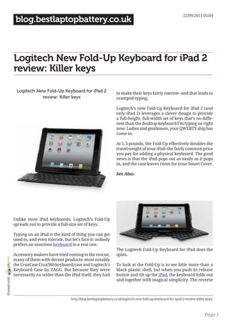 22/09/2011 05:04
                 blog.bestlaptopbattery.co.uk



                Logitech New Fold-Up Keyboard for iPad 2
                review: Killer keys

                 Logitech New Fold-Up Keyboard for iPad 2                    to make their keys fairly narrow–and that leads to
                            review: Killer keys                              cramped typing.

                                                                             Logitech’s new Fold-Up Keyboard for iPad 2 (and
                                                                             only iPad 2) leverages a clever design to provide
                                                                             a full-height, full-width set of keys that’s no diffe-
                                                                             rent than the desktop keyboard I’m typing on right
                                                                             now. Ladies and gentlemen, your QWERTY ship has
                                                                             come in.

                                                                             At 1.3 pounds, the Fold-Up effectively doubles the
                                                                             travel weight of your iPad–the fairly common price
                                                                             you pay for adding a physical keyboard. The good
                                                                             news is that the iPad pops out as easily as it pops
                                                                             in, and the case leaves room for your Smart Cover.

                                                                             See Also:




                Unlike most iPad keyboards, Logitech’s Fold-Up
                spreads out to provide a full-size set of keys.

                Typing on an iPad is the kind of thing you can get
                used to, and even tolerate, but let’s face it: nobody
                prefers an onscreen keyboard to a real one.
                                                                             The Logitech Fold-Up Keyboard for iPad does the
                Accessory makers have tried coming to the rescue,            splits.
joliprint




                many of them with decent products–most notably
                the CruxCase Crux360 keyboard/case and Logitech’s            To look at the Fold-Up is to see little more than a
                Keyboard Case by ZAGG. But because they were                 black plastic shell, but when you push its release
                necessarily no wider than the iPad itself, they had          button and tilt up the iPad, the keyboard folds out
 Printed with




                                                                             and together with magical simplicity. The reverse



                                               http://blog.bestlaptopbattery.co.uk/logitech-new-fold-up-keyboard-for-ipad-2-review-killer-keys/



                                                                                                                                         Page 1
 