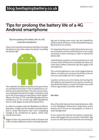 10/09/2011 04:55
                 blog.bestlaptopbattery.co.uk



                Tips for prolong the battery life of a 4G
                Android smartphone

                    Tips for prolong the battery life of a 4G                 big role in luring users away, but the tradeoff for
                              Android smartphone                              all these great features can be diminished battery
                                                                              life if you’re not careful.
                I have a 4G Android smartphone that blows through
                the battery in less than a day! Any tips for extending        It’s important that you really think about how you
                the battery life?                                             use your phone to know which features aren’t really
                                                                              necessary to have running in order to extend the
                                                                              battery life.

                                                                              Android device options vary by manufacturer and
                                                                              version of the OS they have installed, but there are
                                                                              some basic battery extension tips that apply to all
                                                                              smartphones.

                                                                              The screen brightness is one of the biggest battery
                                                                              killers, so make sure you lower the levels as low as
                                                                              you can reasonably set it for a big boost.

                                                                              Location services are very handy, but having the
                                                                              GPS update your location as you move around can
                                                                              also drain the battery, so turn it off unless you need
                The Android smartphone platform has gone from                 it (if an app needs it, you’ll be alerted).
                an unrefined newcomer to the #1 platform in a re-
                latively short period of time. The most recent Coms-
                core rankings showed that Google’s Android is used
                by 41.8% of smartphone subscribers while Apple’s              See Also:
                iPhone IOS was at 27% and RIM (Blackberry) has
                slid down to 21.7%. (A year ago, RIM’s Blackberry
                was #1, with Apple second and Android 3rd.)
                                                                              One of the silly features that Android phones offer
                In order to compete with the Blackberry & iPhone              is ‘Live Wallpaper’ which isn’t a huge drain on the
                dynasties, Google and the handset manufacturers               battery, but it serves no real purpose, so stick to a
                had to create alternatives that were compelling               static background.
joliprint




                enough to be considered an option, which they
                clearly have done.                                            If you search the Internet for battery saving tips,
                                                                              many will suggest that you install a ‘task killer’ app
                Bigger screens, 4G connectivity, built-in hotspots and        so you can shut down processes that are running in
 Printed with




                a slew of other differences have certainly played a



                                               http://blog.bestlaptopbattery.co.uk/tips-for-prolong-the-battery-life-of-a-4g-android-smartphone/



                                                                                                                                          Page 1
 