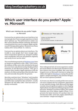 07/09/2011 08:57
                 blog.bestlaptopbattery.co.uk



                Which user interface do you prefer? Apple
                vs. Microsoft

                  Which user interface do you prefer? Apple
                                vs. Microsoft

                Everyone has an opinion about user interfaces, but
                most people don’t have enough experience to back
                those opinions up. That phenomenon makes any
                Mac-versus-Windows debate confusing. But there’s
                a nearly perfect test case to compare Apple and Mi-
                crosoft UI design philosophies: Windows Live Photo
                Gallery 2011 versus iPhoto ‘11. I dive in.

                Everyone has an opinion about user interfaces. The
                trouble is, most people don’t have enough expe-
                rience to back those opinions up. Among PC and Mac
                users worldwide, most use one platform regularly
                and rarely if ever use the other.

                The overwhelming majority of Windows users have
                no hands-on experience with a Mac. Even worse,
                the millions of Mac users who switched in the past
                few years have only distant (and probably painful)         That widespread lack of recent experience makes
                memories of old Microsoft products. They get to            the recent debate over Microsoft’s Windows 8 inter-
                compare their modern Apple experience with the             face choices even more muddled. Mac users have
                memory of a Microsoft product they literally rejec-        heaped scorn on Microsoft’s decision to adopt the
                ted, and naturally they prefer the present.                ribbon throughout Windows 8, saying they prefer
                                                                           Apple’s “simple and elegant” user interface designs.
                Most Mac switchers hear “Windows” and visualize            But are those opinions justified?
                the interfaces from whatever versions of Windows
                and Office they used before they switched—usually          As it turns out, there is a nearly perfect test case we
                Windows XP and Office 2003—that have been ra-              can use to compare the two companies’ approaches
                dically overhauled.                                        to user interface design. Both Microsoft and Apple
                                                                           recently released significant updates to their flagship
                                                                           digital photo management/editing programs in the
joliprint




                                                                           past year: Windows Live Photo Gallery 2011 makes
                                                                           extensive use of the ribbon; Apple’s iPhoto ’11 re-
                                                                           presents the latest iteration of a product that was
                                                                           introduced in 2002. At the time, Apple called iPhoto’s
 Printed with




                                                                           user interface “simple and elegant.”



                                                  http://blog.bestlaptopbattery.co.uk/which-user-interface-do-you-prefer-apple-vs-microsoft/



                                                                                                                                      Page 1
 