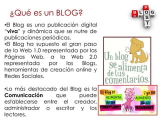 ¿Qué es un BLOG?
•El Blog es una publicación digital
“viva” y dinámica que se nutre de
publicaciones periódicas.
•El Blog ...
