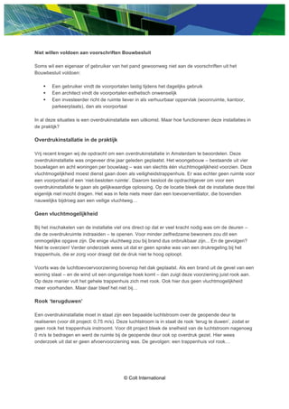 ? Colt International
Niet willen voldoen aan voorschriften Bouwbesluit
Soms wil een eigenaar of gebruiker van het pand gewoonweg niet aan de voorschriften uit het
Bouwbesluit voldoen:
 Een gebruiker vindt de voorportalen lastig tijdens het dagelijks gebruik
 Een architect vindt de voorportalen esthetisch onwenselijk
 Een investeerder richt de ruimte liever in als verhuurbaar oppervlak (woonruimte, kantoor,
parkeerplaats), dan als voorportaal
In al deze situaties is een overdrukinstallatie een uitkomst. Maar hoe functioneren deze installaties in
de praktijk?
Overdrukinstallatie in de praktijk
Vrij recent kregen wij de opdracht om een overdrukinstallatie in Amsterdam te beoordelen. Deze
overdrukinstallatie was ongeveer drie jaar geleden geplaatst. Het woongebouw C bestaande uit vier
bouwlagen en acht woningen per bouwlaag C was van slechts n vluchtmogelijkheid voorzien. Deze
vluchtmogelijkheid moest dienst gaan doen als veiligheidstrappenhuis. Er was echter geen ruimte voor
een voorportaal of een niet-besloten ruimte. Daarom besloot de opdrachtgever om voor een
overdrukinstallatie te gaan als gelijkwaardige oplossing. Op de locatie bleek dat de installatie deze titel
eigenlijk niet mocht dragen. Het was in feite niets meer dan een toevoerventilator, die bovendien
nauwelijks bijdroeg aan een veilige vluchtweg
Geen vluchtmogelijkheid
Bij het inschakelen van de installatie viel ons direct op dat er veel kracht nodig was om de deuren C
die de overdrukruimte indraaiden C te openen. Voor minder zelfredzame bewoners zou dit een
onmogelijke opgave zijn. De enige vluchtweg zou bij brand dus onbruikbaar zijn... En de gevolgen?
Niet te overzien! Verder onderzoek wees uit dat er geen sprake was van een drukregeling bij het
trappenhuis, die er zorg voor draagt dat de druk niet te hoog oploopt.
Voorts was de luchttoevoervoorziening bovenop het dak geplaatst. Als een brand uit de gevel van een
woning slaat C en de wind uit een ongunstige hoek komt C dan zuigt deze voorziening juist rook aan.
Op deze manier vult het gehele trappenhuis zich met rook. Ook hier dus geen vluchtmogelijkheid
meer voorhanden. Maar daar bleef het niet bij
Rook terugduwen
Een overdrukinstallatie moet in staat zijn een bepaalde luchtstroom over de geopende deur te
realiseren (voor dit project: 0,75 m/s). Deze luchtstroom is in staat de rook terug te duwen, zodat er
geen rook het trappenhuis instroomt. Voor dit project bleek de snelheid van de luchtstroom nagenoeg
0 m/s te bedragen en werd de ruimte bij de geopende deur ook op overdruk gezet. Hier wees
onderzoek uit dat er geen afvoervoorziening was. De gevolgen: een trappenhuis vol rook
 