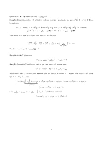 n+3
Quest˜o 1.4.1.4.b) Mostre que limn→∞ n3 +4 = 0.
     a
                                                                                       ǫ           ǫ
Solu¸˜o: Com efeito, dado ǫ > 0 arbitr´rio, podemos obter m e k naturais, tais que: m2 2 > 1 e k 3 2 > 3. Desta
    ca                                a
forma temos:

              ǫ          ǫ           ǫ              ǫ     ǫ      ǫ           ǫ     ǫ       ǫ
           m2 2 > 1 ⇔ m3 2 > m e k 3 2 > 3. Como m3 2 + 4 2 > m3 2 > m e k 3 2 + 4 2 > k 3 2 > 3, obtemos:
                               ǫ    3                   m           ǫ         ǫ                               3            ǫ
                               2 (m     + 4) > m ⇔     m3 +4    <   2   (I) e 2 (k 3 + 4) > 3 ⇔             k3 +4      <   2   (II).

Tome agora n0 = max [m,k]. Logo, para todo n > n0 , obtemos:



                                 n+3               n+3          n+3            n           3                       ǫ       ǫ
                                 n3 +4    −0 =     n3 +4    =   n3 +4   =    n3 +4   +   n3 +4         <           2   +   2   = ǫ.
                                                                                                 por(I)/(II)

                            n+3
      ımos assim que limn→∞ n3 +4 = 0.
Conclu´


Quest˜o 1.4.1.8) Mostre que:
     a

                                                           1               1                     1
                                                limn→∞ ( (n+1)2 +        (n+2)2      + ... +   (2n)2 )     = 0.

Solu¸˜o: Com efeito! Inicialmente observe que para todo n e k natural, vale:
    ca

                                                                                              1             1
                                                n < n + k ⇔ (n + k)2 > n2 ⇔                 (n+k)2     <    n2 .

                                                                                                                1
Sendo assim, dado ǫ > 0 arbitr´rio, podemos obter n0 natural tal que n0 >
                              a                                                                                 ǫ.     Ent˜o, para todo n > n0 , temos
                                                                                                                          a
           1       1
que: n >   ǫ   ⇔   n    < ǫ. Mas:

           1       n        1    1         1             1             1                     1             1                 1                    1
           n   =   n2   =      + 2 + ... + 2 >         (n+1)2   +    (n+2)2      + ... +   (2n)2   =     (n+1)2        +   (n+2)2     + ... +   (2n)2   =
                            n2  n         n
                               n−parcelas
                                                       1              1                    1
                                                     (n+1)2     +   (n+2)2   + ... +     (2n)2   −0 .

         1            1                   1            1
Logo   (n+1)2   +   (n+2)2   + ... +    (2n)2   −0 <   n   < ǫ. Conclu´
                                                                      ımos assim que:

                                                           1               1                       1
                                                limn→∞ ( (n+1)2 +        (n+2)2      + ... +     (2n)2 )   =0




                                                                             3
 