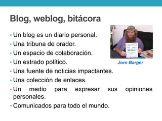 Blog, weblog, bitácora
• Un blog es un diario personal.
• Una tribuna de orador.
• Un espacio de colaboración.
• Un estrado político. Jorn Barger
• Una fuente de noticias impactantes.
• Una colección de enlaces.
• Un medio para expresar sus opiniones
personales.
• Comunicados para todo el mundo.
 
