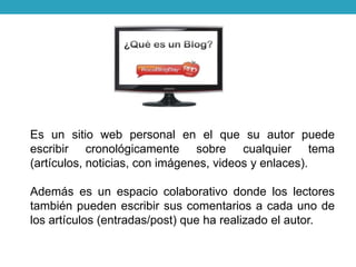 Es un sitio web personal en el que su autor puede
escribir cronológicamente sobre cualquier tema
(artículos, noticias, con imágenes, videos y enlaces).
Además es un espacio colaborativo donde los lectores
también pueden escribir sus comentarios a cada uno de
los artículos (entradas/post) que ha realizado el autor.
 