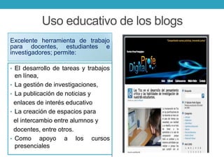 Uso educativo de los blogs
Excelente herramienta de trabajo
para docentes, estudiantes e
investigadores; permite:
• El desarrollo de tareas y trabajos
en línea,
• La gestión de investigaciones,
• La publicación de noticias y
enlaces de interés educativo
• La creación de espacios para
el intercambio entre alumnos y
docentes, entre otros.
• Como apoyo a los cursos
presenciales
 