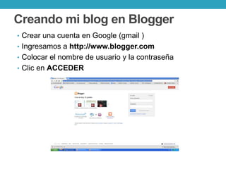 Creando mi blog en Blogger
• Crear una cuenta en Google (gmail )
• Ingresamos a http://www.blogger.com
• Colocar el nombre de usuario y la contraseña
• Clic en ACCEDER
 